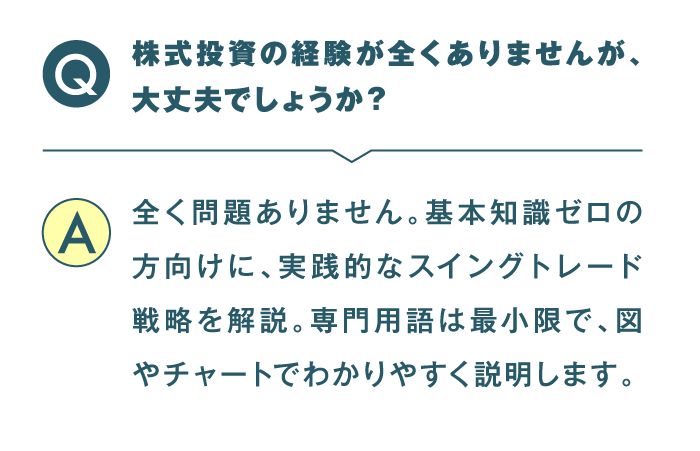 株式投資の経験が全くありませんが、大丈夫でしょうか？ 全く問題ありません。基本知識ゼロの方向けに、実践的なスイングトレード戦略を解説。専門用語は最小限で、図やチャートでわかりやすく説明します。