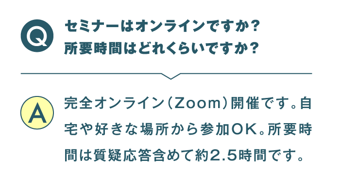 セミナーはオンラインですか？ 所要時間はどれくらいですか？ 完全オンライン（Zoom）開催です。自宅や好きな場所から参加OK。所要時間は質疑応答含めて約2.5時間です。
