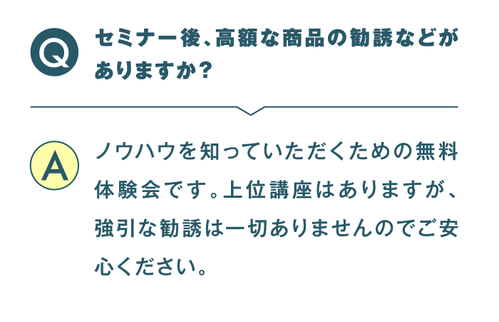 セミナー後、高額な商品の勧誘などがありますか？ ノウハウを知っていただくための無料体験会です。上位講座はありますが、強引な勧誘は一切ありませんのでご安心ください。