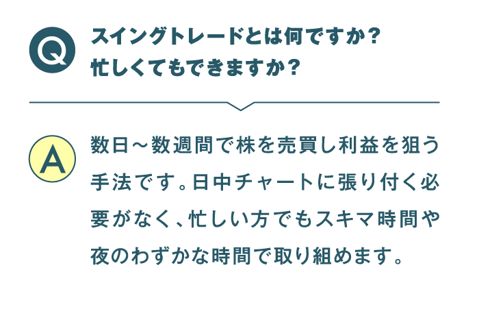 スイングトレードとはなんですか？ 忙しくてもできますか？ 数日〜数週間で株を売買し利益を狙う手法です。日中チャートに張り付く必要がなく、忙しい方でもスキマ時間や夜のわずかな時間で取り組めます。