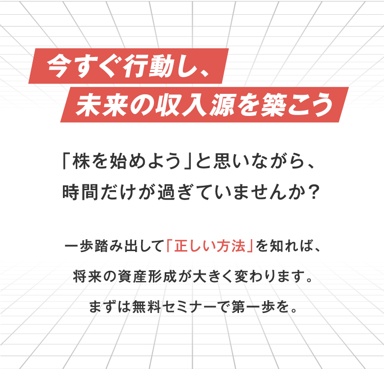 今すぐ行動し、未来の収入源を築こう 「株を始めよう」と思いながら、 時間だけが過ぎていませんか？ 一歩を踏み出して「正しい方法」を知れば、 将来の資産形成が大きく変わります。 まずは無料セミナーで第一歩を。