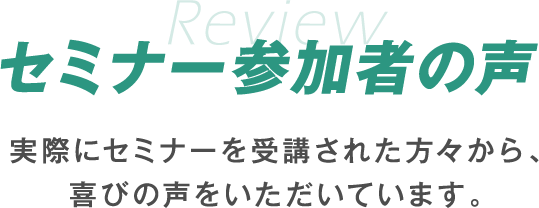 セミナー参加者の声 実際にセミナーを受講された方々から、喜びの声をいただいております