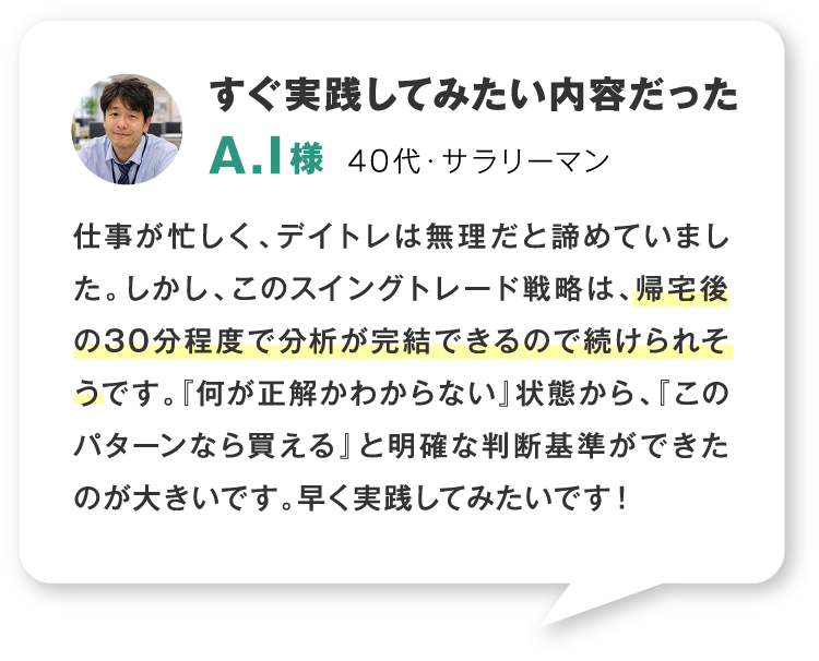 すぐ実践してみたい内容だった 40代・サラリーマン 仕事が忙しく、デイトレは無理だと諦めていました。しかし、このスイングトレード戦略は、帰宅後の30分程度で分析が完結できるので続けられそうです。『何が正解かわからない』状態から、『このパターンなら買える』と明確な判断基準ができたのが大きいです。早く実践してみたいです！