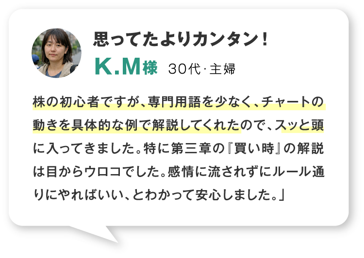 思ってたよりカンタン！30代・主婦 株の初心者ですが、専門用語を少なく、チャートの動きを具体的な例で解説してくれたので、スッと頭に入ってきました。特に第三章の『買い時』の解説は目からウロコでした。感情に流されずにルール通りにやればいい、とわかって安心しました。」