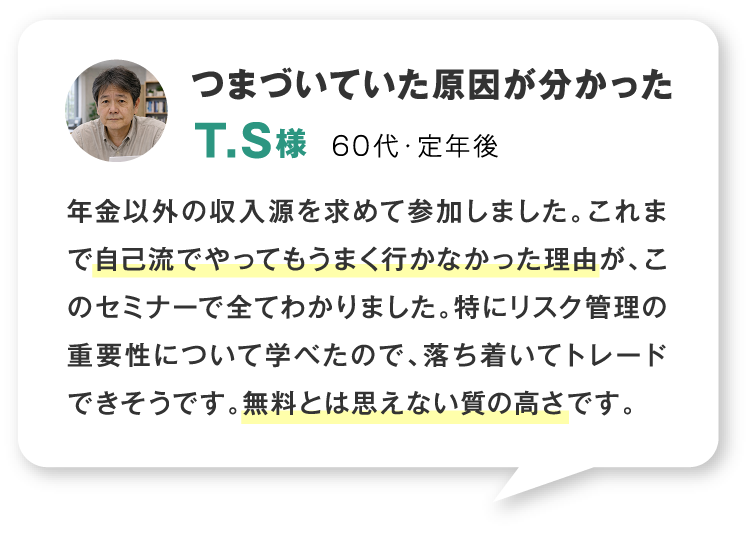 つまづいていた原因が分かった 60代・定年後 年金以外の収入源を求めて参加しました。これまで自己流でやってもうまく行かなかった理由が、このセミナーで全てわかりました。特にリスク管理の重要性について学べたので、落ち着いてトレードできそうです。無料とは思えない質の高さです。