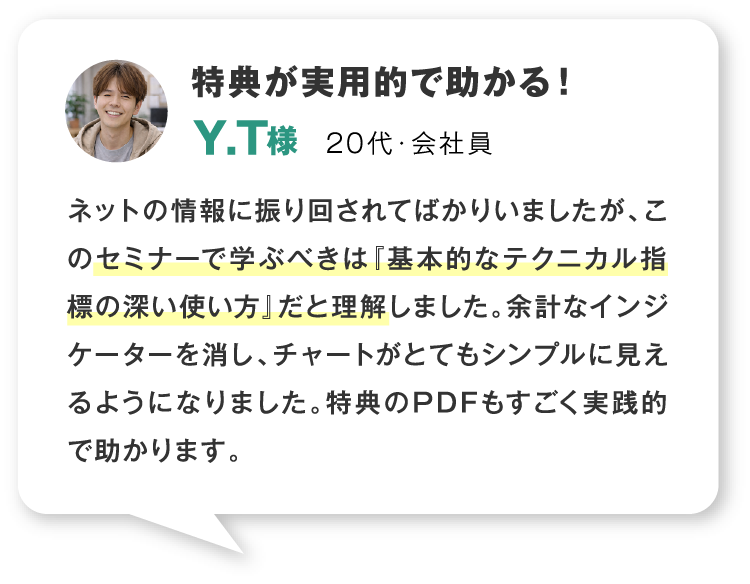特典が実用的で助かる！ 20代・会社員 ネットの情報に振り回されてばかりいましたが、このセミナーで学ぶべきは『基本的なテクニカル指標の深い使い方』だと理解しました。余計なインジケーターを消し、チャートがとてもシンプルに見えるようになりました。特典のPDFもすごく実践的で助かります。