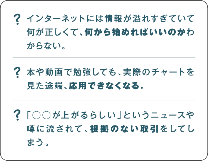 インターネットには情報が溢れすぎていて何が正しくて、何から始めればいいのかわからない。本や動画で勉強しても、実際のチャートを見た途端、応用できなくなる。「◯◯が上がるらしい」というニュースや噂に流されて、根拠のない取引をしてしまう。