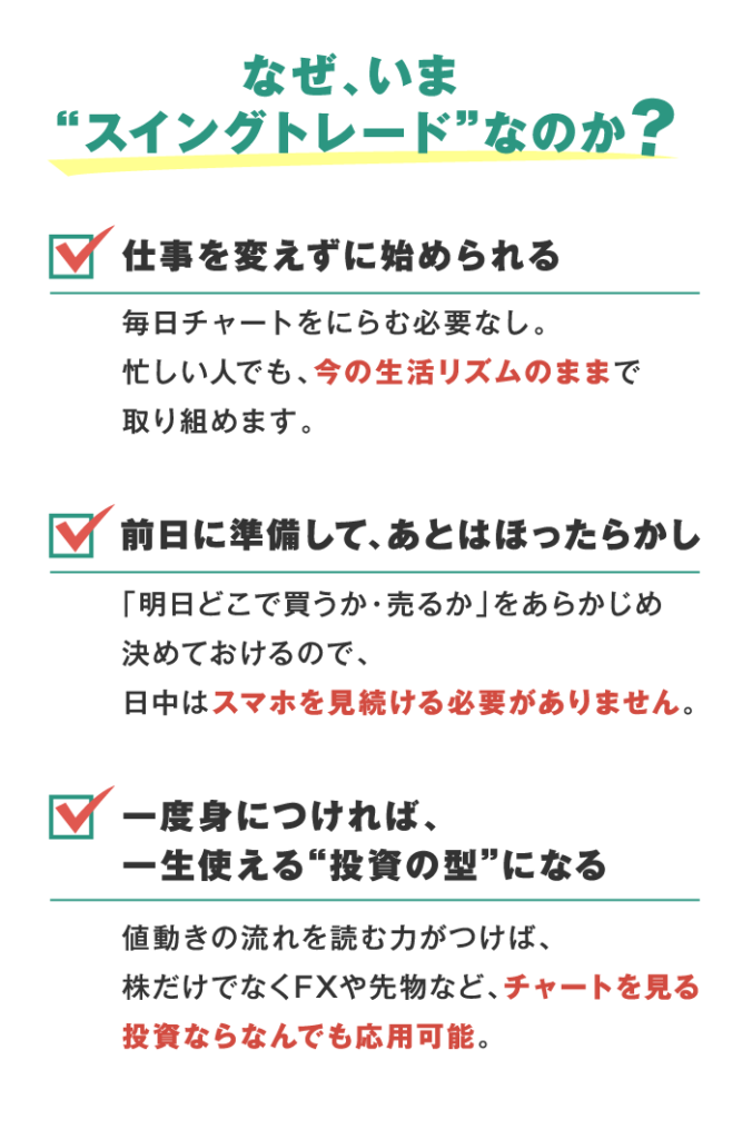 なぜ、いま、スイングトレードなのか？ ①仕事を変えずに始められる 毎日チャートをにらむ必要なし。 忙しい人でも、今の生活リズムのままで取り組めます。 ②前日に準備して、あとはほったらかし 「明日どこで買うか・売るか」をあらかじめ 決めておけるので、 日中はスマホを見続ける必要がありません。 ③一度身につければ、 一生使える“投資の型”になる 値動きの流れを読む力がつけば、 株だけでなくFXや先物など、チャートを見る投資ならなんでも応用可能。