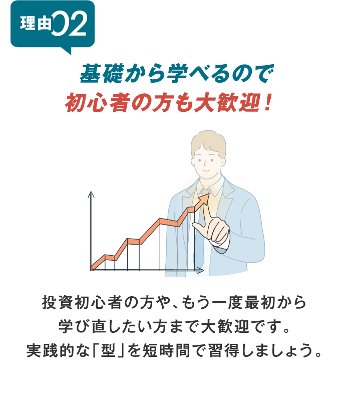 基礎から学べるので初心者の方も大歓迎！ 投資初心者の方や、もう一度最初から 学び直したい方まで大歓迎です。 実践的な「型」を短時間で習得しましょう。