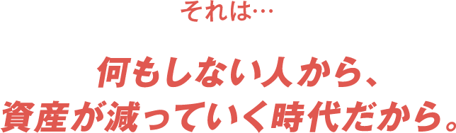それは、何もしない人から資産が減っていく時代だから。