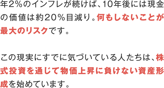 年2％のインフレが続けば、10年後には現金の価値は約20％目減り。何もしないことが最大のリスクです。 この現実にすでに気づいている人たちは、株式投資を通じて物価上昇に負けない資産形成を始めています。