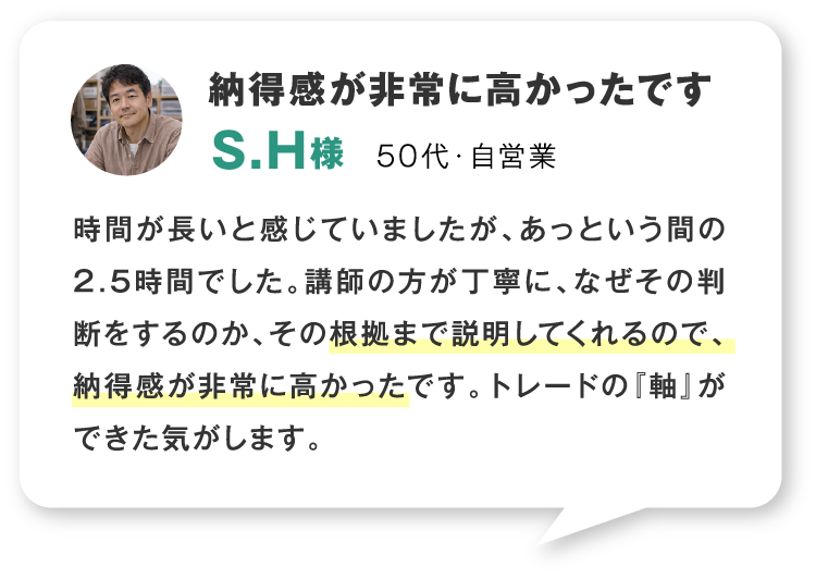 納得感が非常に高かったです 50代・自営業 時間が長いと感じていましたが、あっという間の2.5時間でした。講師の方が丁寧に、なぜその判断をするのか、その根拠まで説明してくれるので、納得感が非常に高かったです。トレードの『軸』ができた気がします。