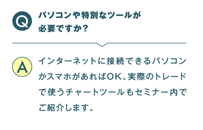 パソコンや特別なツールが必要ですか？ インターネットに接続できるパソコンかスマホがあればOK。実際のトレードで使うチャートツールもセミナー内でご紹介します。