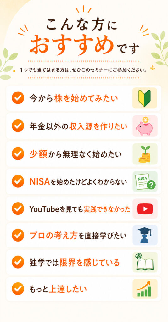 こんな方におすすめです 1つでも当てはまる方はぜひ、このセミナーにご参加ください。 今から株を始めてみたい 年金以外の収入源を作りたい 少額から無理なく始めたい NISAを始めたけどよくわからない YouTubeを見ても実践できなかった プロの考え方を直接学びたい 独学では限界を感じる もっと上達したい